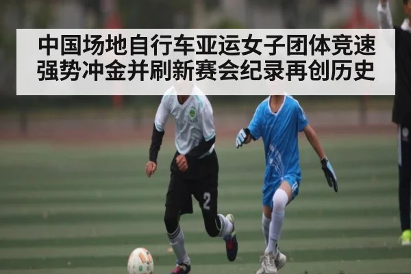 中国场地自行车亚运女子团体竞速强势冲金并刷新赛会纪录再创历史